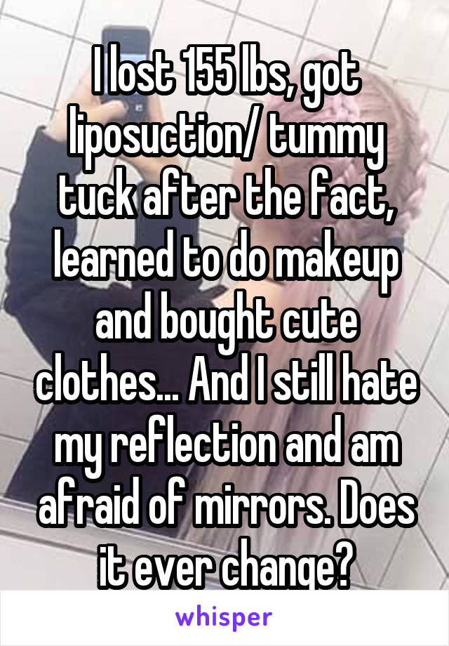 I lost 155 lbs, got liposuction/ tummy tuck after the fact, learned to do makeup and bought cute clothes... And I still hate my reflection and am afraid of mirrors. Does it ever change?