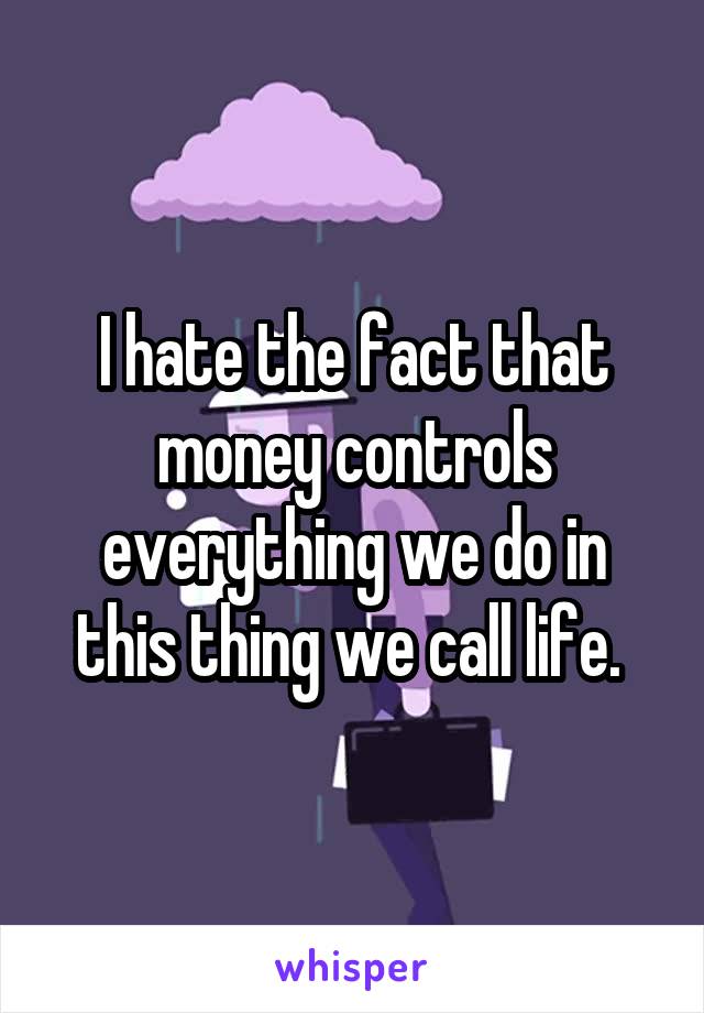 I hate the fact that money controls everything we do in this thing we call life. 