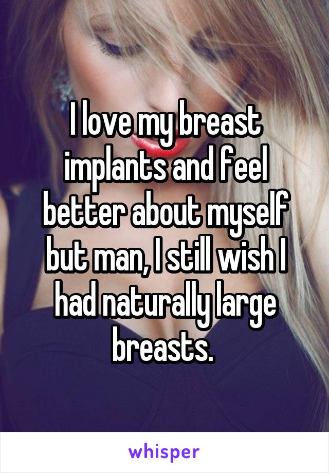 I love my breast implants and feel better about myself but man, I still wish I had naturally large breasts. 