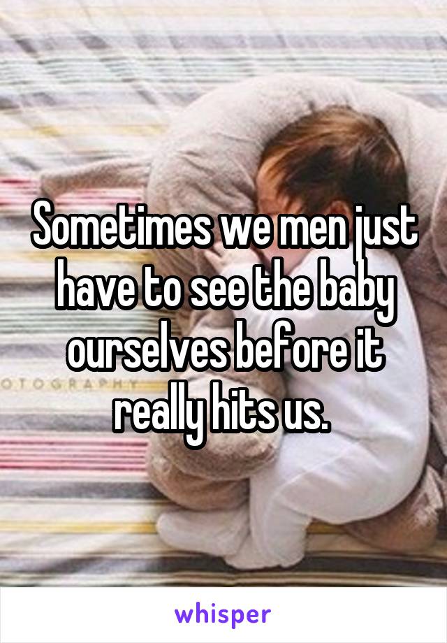 Sometimes we men just have to see the baby ourselves before it really hits us. 