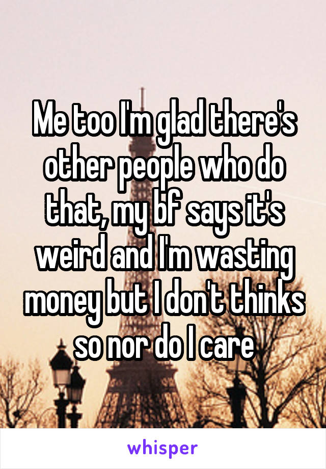 Me too I'm glad there's other people who do that, my bf says it's weird and I'm wasting money but I don't thinks so nor do I care
