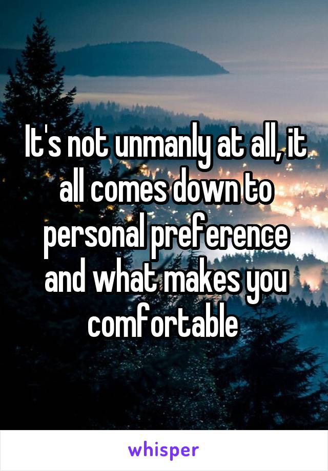 It's not unmanly at all, it all comes down to personal preference and what makes you comfortable 