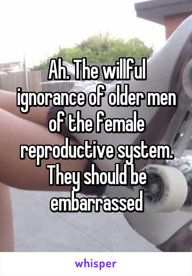 Ah. The willful ignorance of older men of the female reproductive system. They should be embarrassed