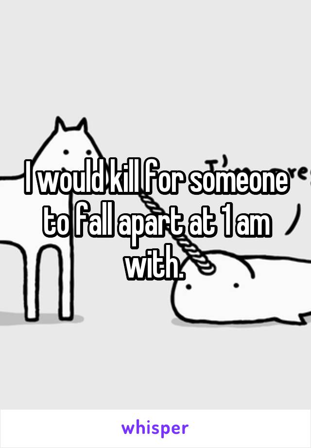 I would kill for someone to fall apart at 1 am with. 