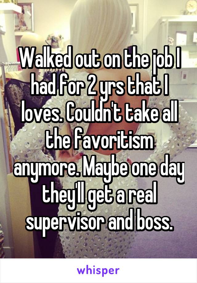 Walked out on the job I had for 2 yrs that I loves. Couldn't take all the favoritism anymore. Maybe one day they'll get a real supervisor and boss.