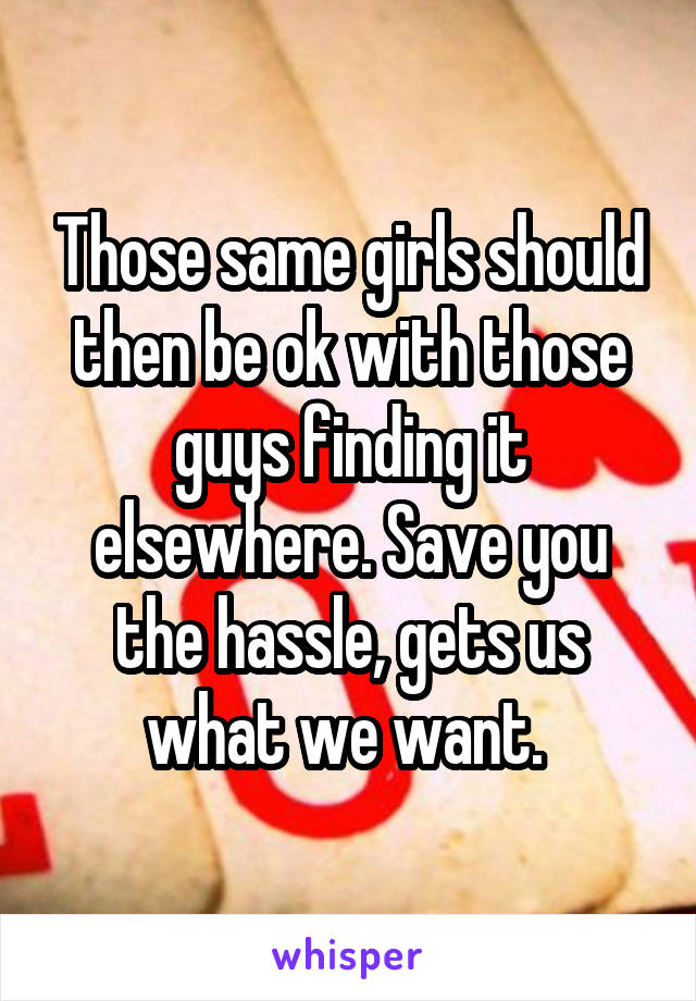 Those same girls should then be ok with those guys finding it elsewhere. Save you the hassle, gets us what we want. 