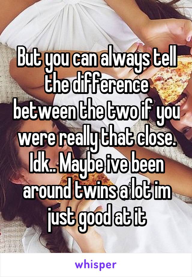 But you can always tell the difference between the two if you were really that close. Idk.. Maybe ive been around twins a lot im just good at it