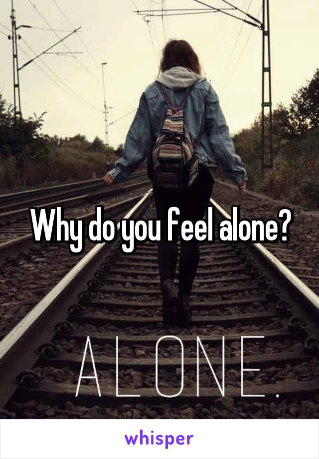 Why do you feel alone?