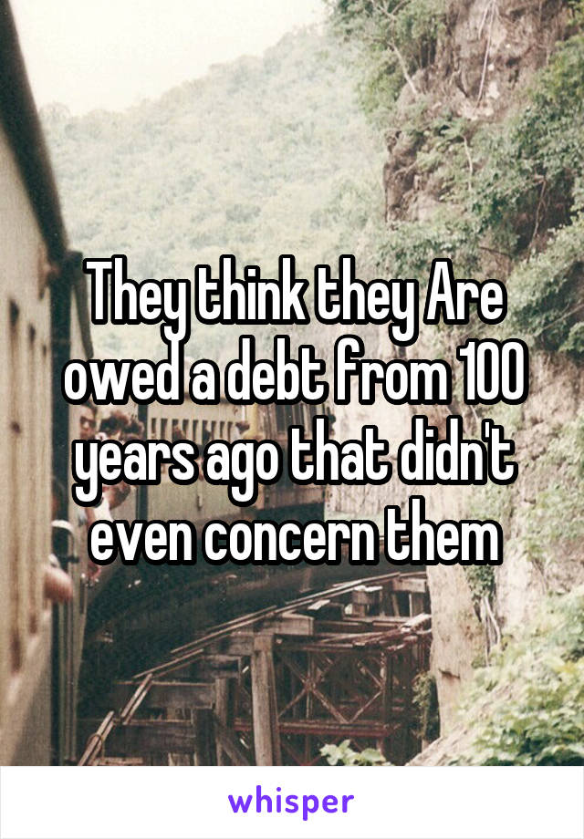 They think they Are owed a debt from 100 years ago that didn't even concern them