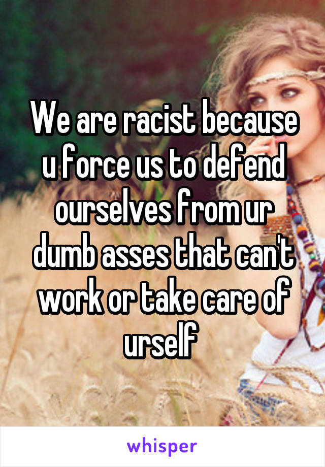 We are racist because u force us to defend ourselves from ur dumb asses that can't work or take care of urself 