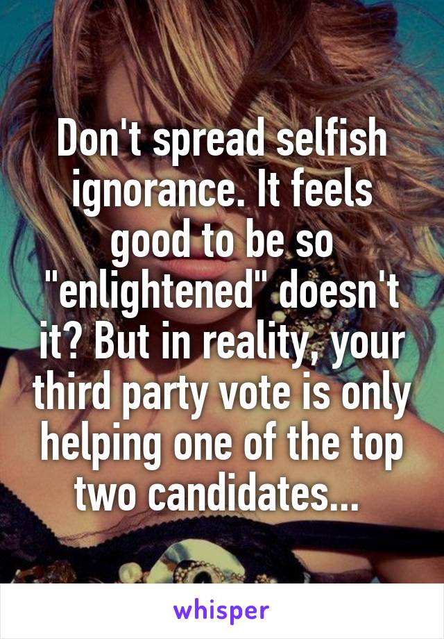 Don't spread selfish ignorance. It feels good to be so "enlightened" doesn't it? But in reality, your third party vote is only helping one of the top two candidates... 