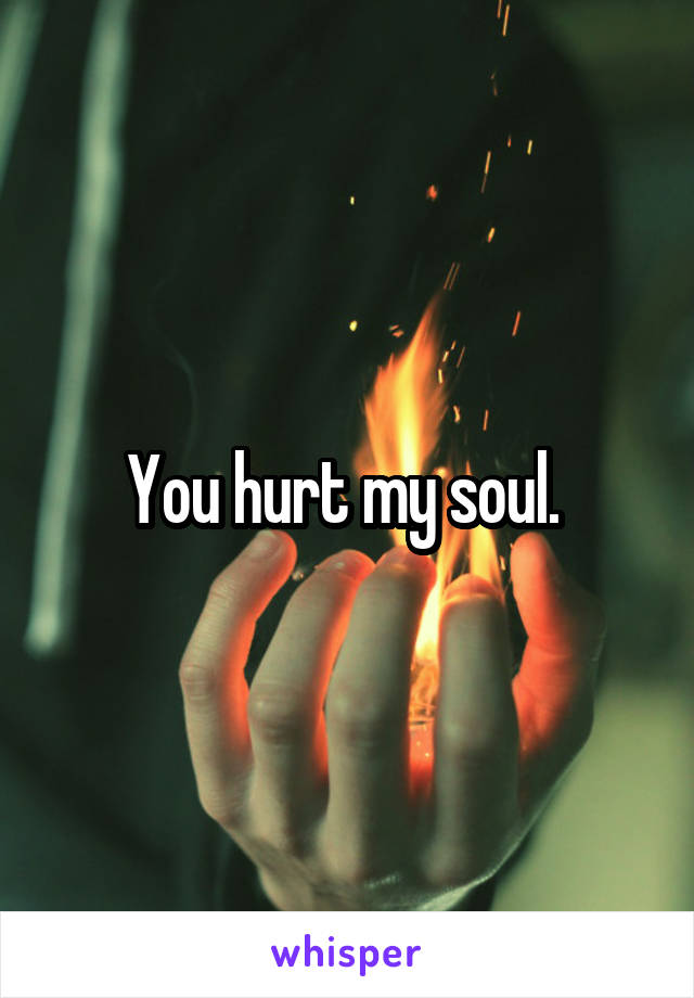 You hurt my soul. 