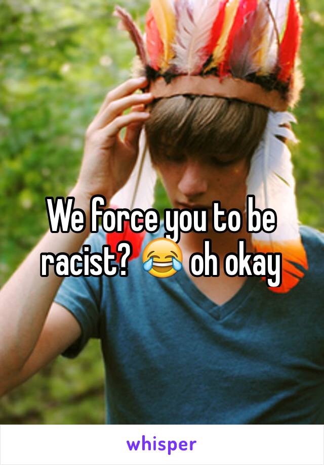 We force you to be racist? 😂 oh okay 