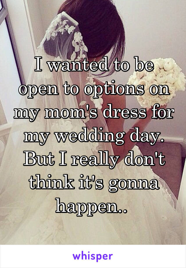 I wanted to be open to options on my mom's dress for my wedding day. But I really don't think it's gonna happen.. 