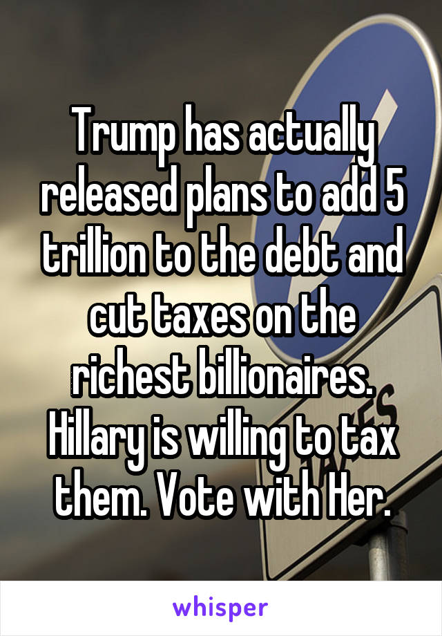 Trump has actually released plans to add 5 trillion to the debt and cut taxes on the richest billionaires. Hillary is willing to tax them. Vote with Her.