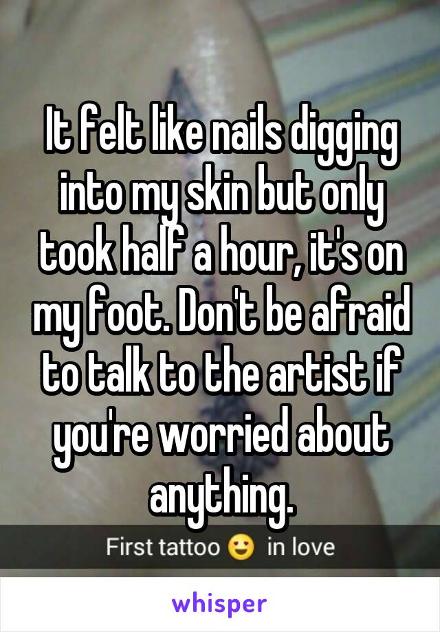 It felt like nails digging into my skin but only took half a hour, it's on my foot. Don't be afraid to talk to the artist if you're worried about anything.