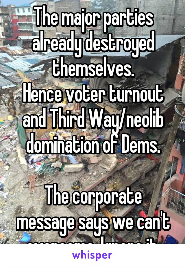 The major parties already destroyed themselves.
Hence voter turnout and Third Way/neolib domination of Dems.

The corporate message says we can't overcome. Ignore it.