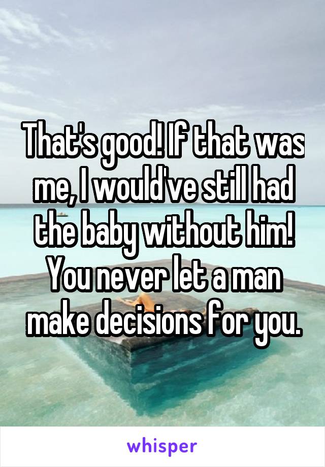 That's good! If that was me, I would've still had the baby without him! You never let a man make decisions for you.