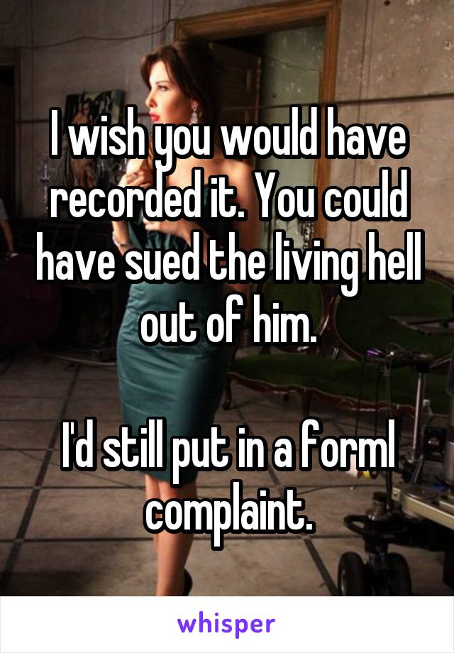 I wish you would have recorded it. You could have sued the living hell out of him.

I'd still put in a forml complaint.