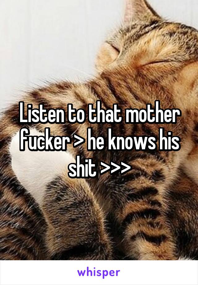 Listen to that mother fucker > he knows his shit >>>