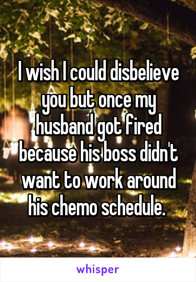 I wish I could disbelieve you but once my husband got fired because his boss didn't want to work around his chemo schedule. 