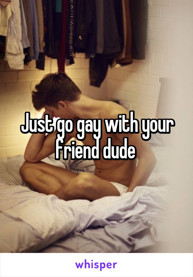 Just go gay with your friend dude 