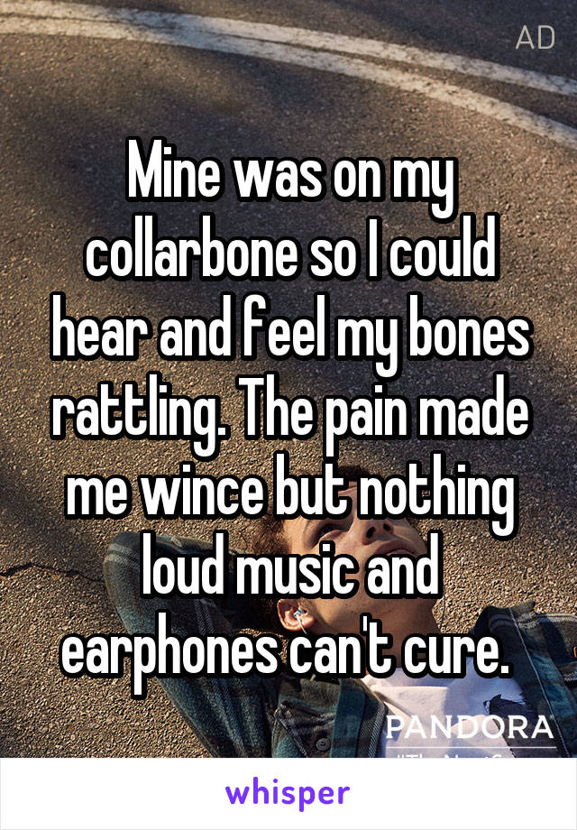 Mine was on my collarbone so I could hear and feel my bones rattling. The pain made me wince but nothing loud music and earphones can't cure. 