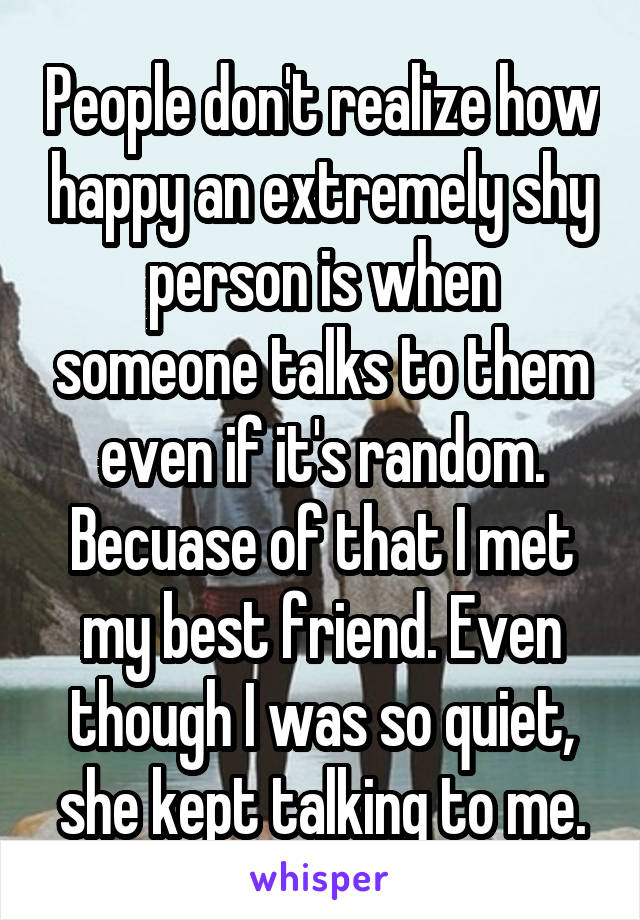 People don't realize how happy an extremely shy person is when someone talks to them even if it's random. Becuase of that I met my best friend. Even though I was so quiet, she kept talking to me.