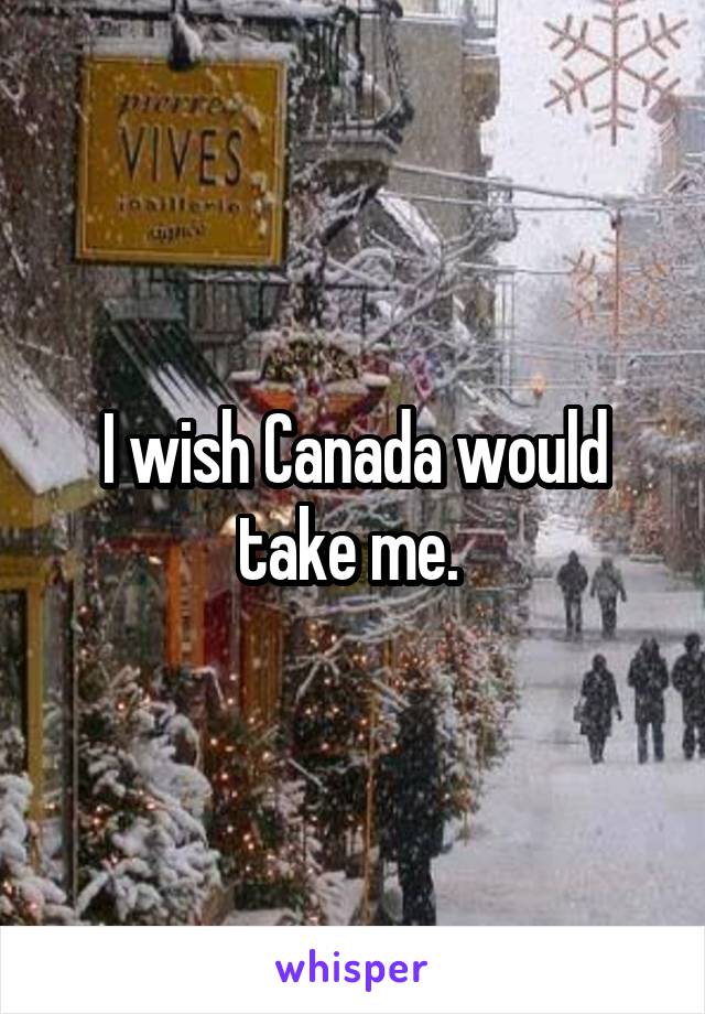 I wish Canada would take me. 