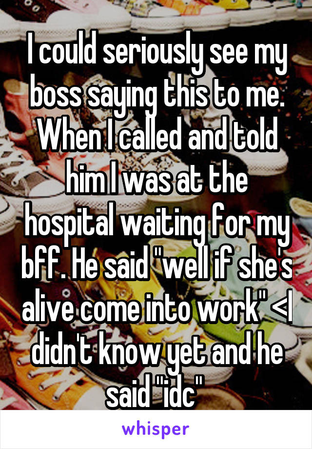 I could seriously see my boss saying this to me. When I called and told him I was at the hospital waiting for my bff. He said "well if she's alive come into work" <I didn't know yet and he said "idc" 