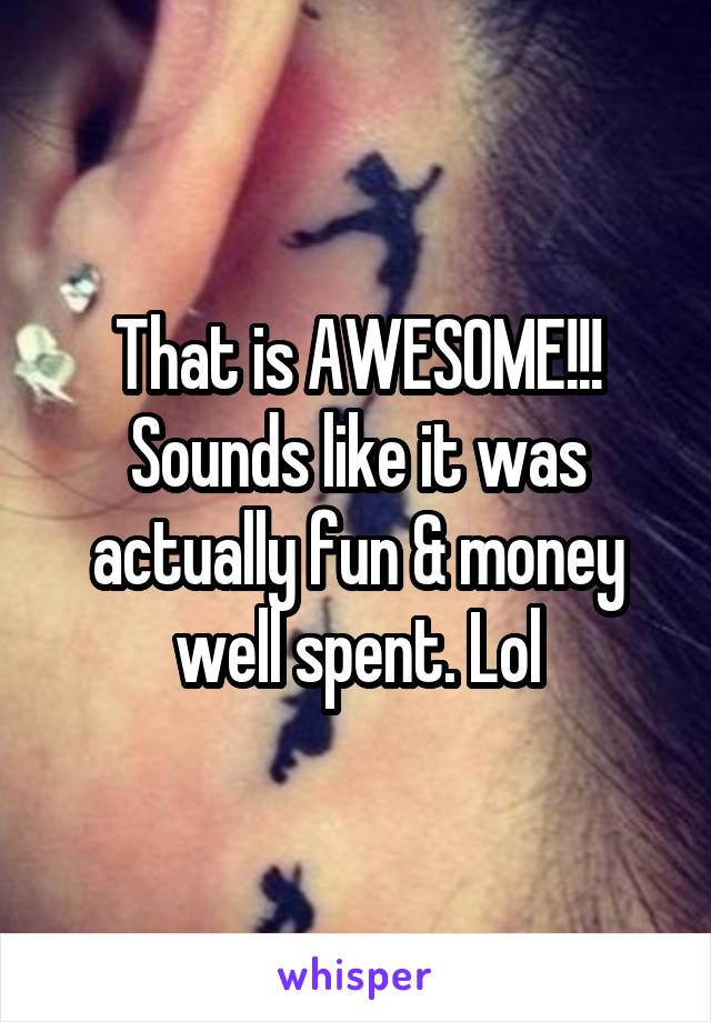 That is AWESOME!!! Sounds like it was actually fun & money well spent. Lol