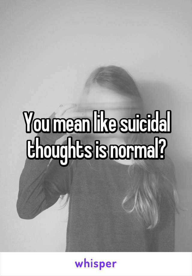 You mean like suicidal thoughts is normal?