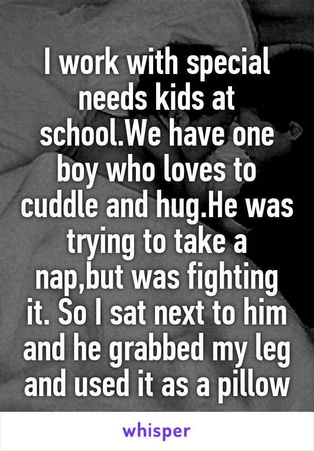 I work with special needs kids at school.We have one boy who loves to cuddle and hug.He was trying to take a nap,but was fighting it. So I sat next to him and he grabbed my leg and used it as a pillow