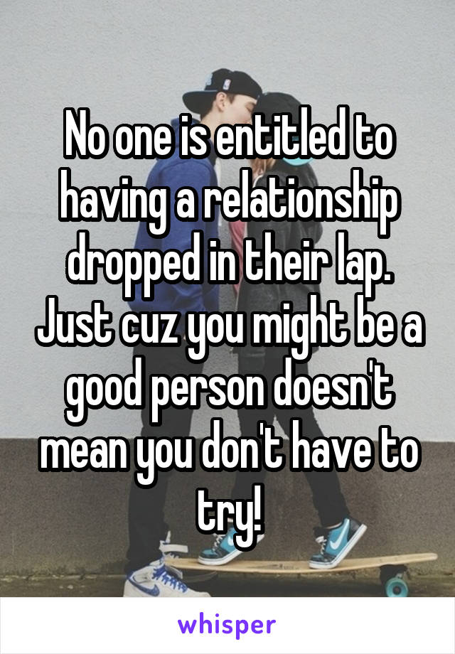 No one is entitled to having a relationship dropped in their lap. Just cuz you might be a good person doesn't mean you don't have to try!