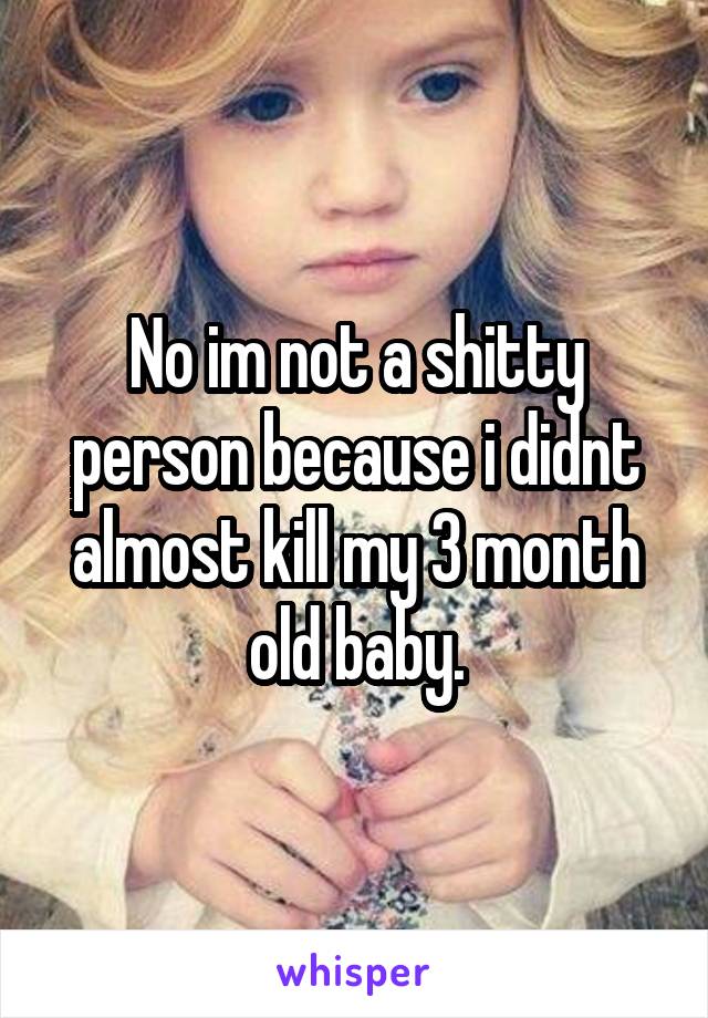 No im not a shitty person because i didnt almost kill my 3 month old baby.