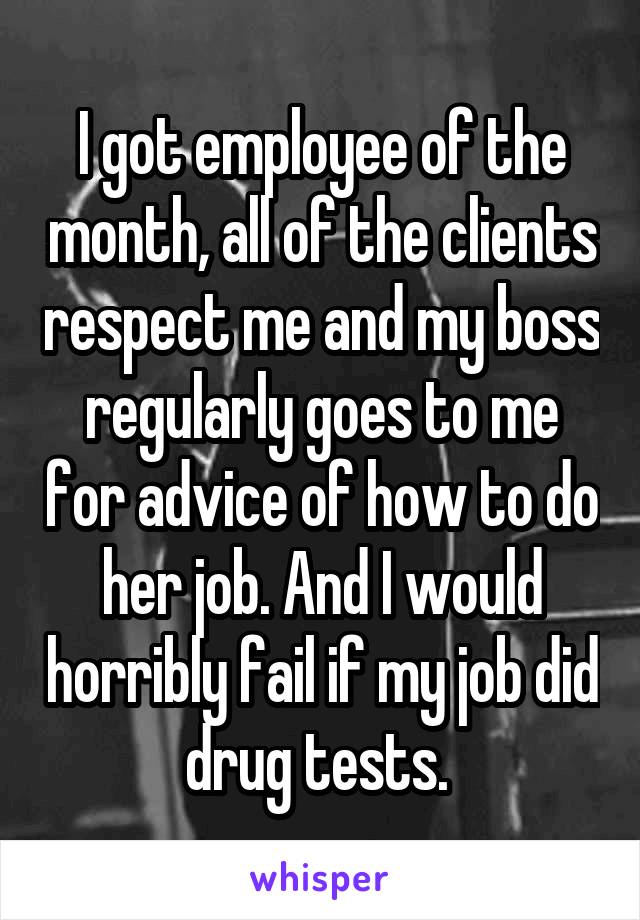 I got employee of the month, all of the clients respect me and my boss regularly goes to me for advice of how to do her job. And I would horribly fail if my job did drug tests. 