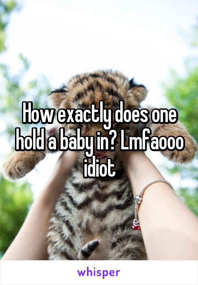 How exactly does one hold a baby in? Lmfaooo idiot