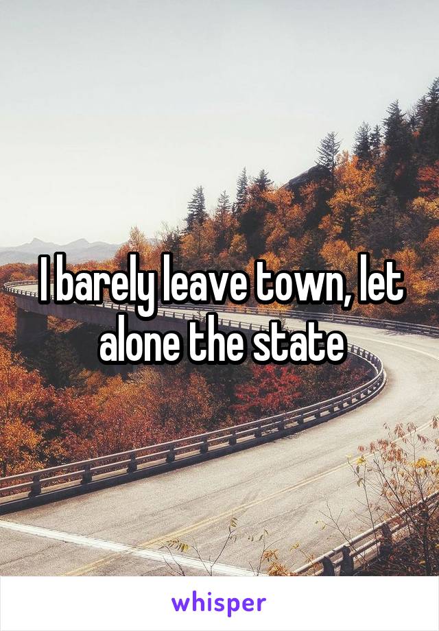 I barely leave town, let alone the state