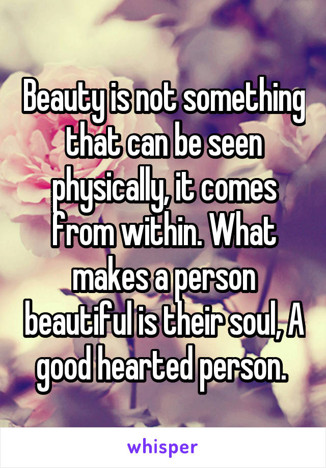 Beauty is not something that can be seen physically, it comes from within. What makes a person beautiful is their soul, A good hearted person. 