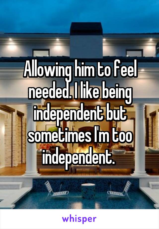 Allowing him to feel needed. I like being independent but sometimes I'm too independent. 