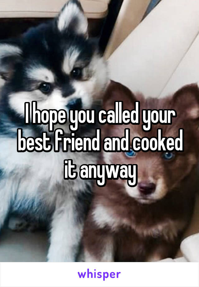 I hope you called your best friend and cooked it anyway