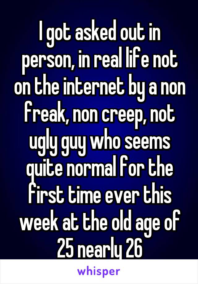 I got asked out in person, in real life not on the internet by a non freak, non creep, not ugly guy who seems quite normal for the first time ever this week at the old age of 25 nearly 26