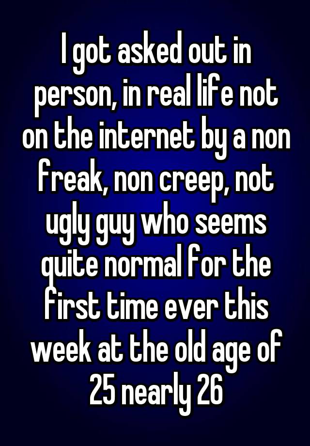 I got asked out in person, in real life not on the internet by a non freak, non creep, not ugly guy who seems quite normal for the first time ever this week at the old age of 25 nearly 26