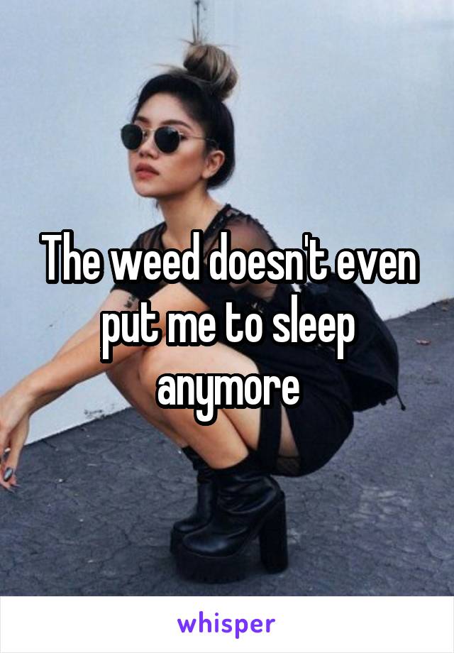 The weed doesn't even put me to sleep anymore