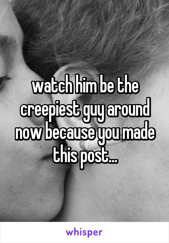 watch him be the creepiest guy around now because you made this post...