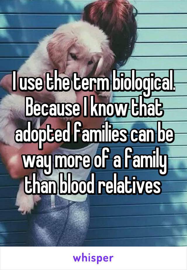 I use the term biological. Because I know that adopted families can be way more of a family than blood relatives 