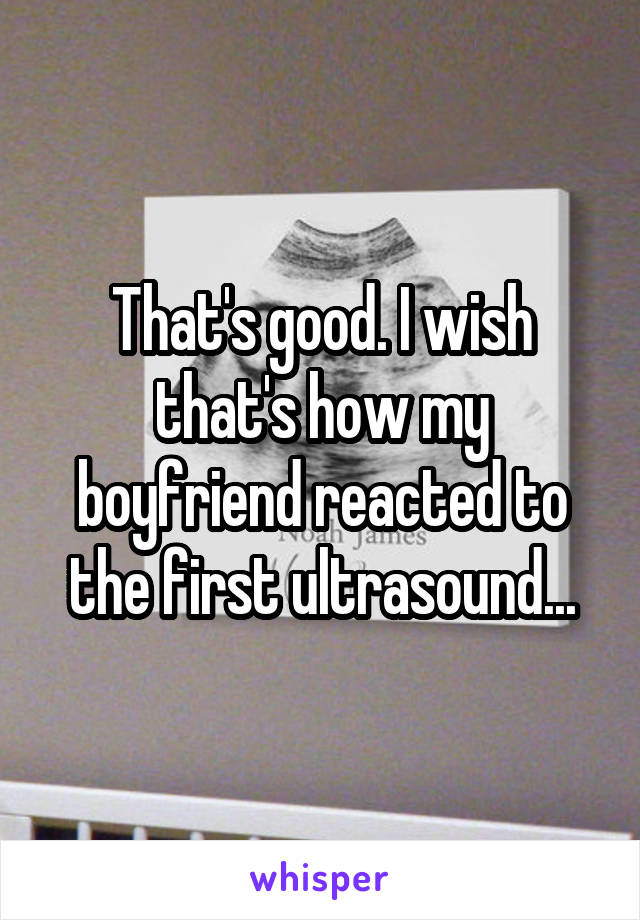 That's good. I wish that's how my boyfriend reacted to the first ultrasound...