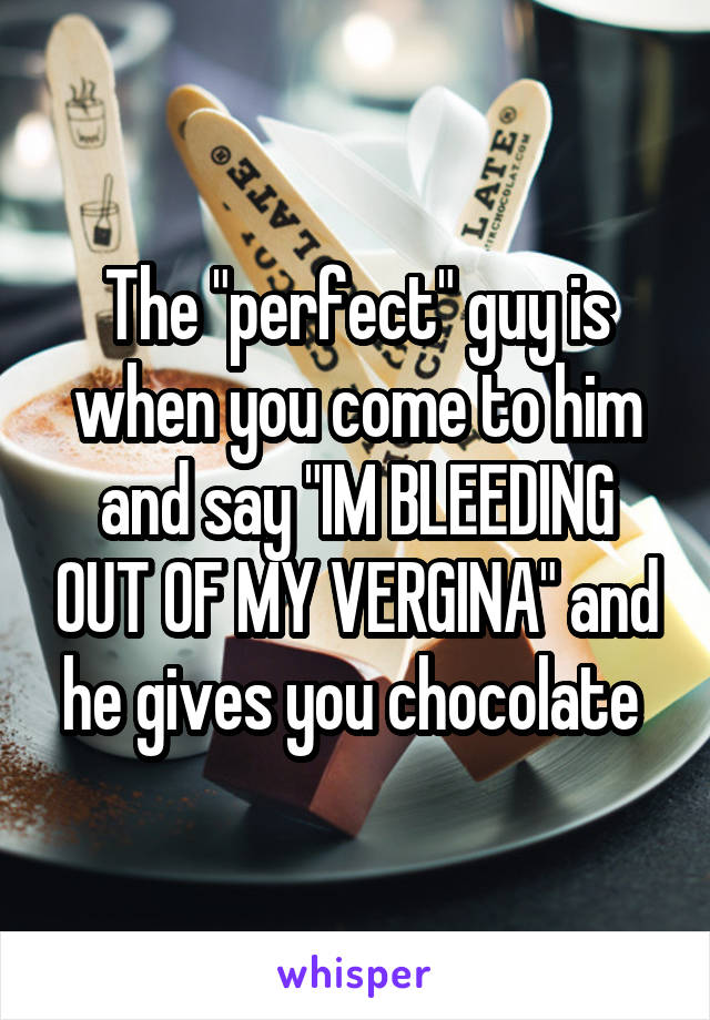 The "perfect" guy is when you come to him and say "IM BLEEDING OUT OF MY VERGINA" and he gives you chocolate 