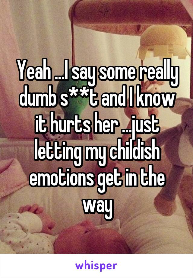 Yeah ...I say some really dumb s**t and I know it hurts her ...just letting my childish emotions get in the way