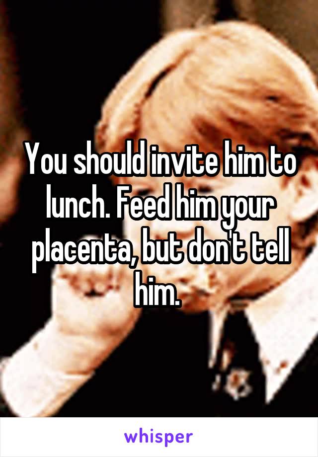 You should invite him to lunch. Feed him your placenta, but don't tell him. 